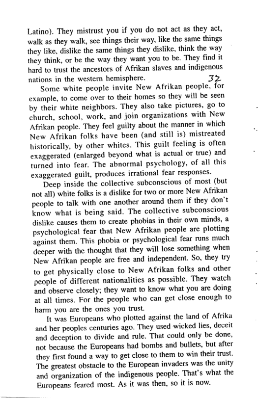 Latino). They mistrust you if you do not act as they act, walk as they walk, see things their way, like the same things they like, dislike the same things they dislike, think the way they think, or be the way they want you to be. They find it hard to trust the ancestors of Afrikan slaves and indigenous nations in the western hemisphere.  Some white people invite New Afrikan people, for example, to come over to their homes so they will be seen by their white neighbors. They also take pictures, go to church, school, work, and join organizations with New Afrikan people. They feel guilty about the manner in which New Afrikan folks have been (and still is) mistreated historically, by other whites. This guilt fecling is often exaggerated (enlarged beyond what is actual or true) and turned into fear. The abnormal psychology, of all this exaggerated guilt, produces irrational fear responses.  Deep inside the collective subconscious of most (but not all) white folks is a dislike for two or more New Afrikan people to talk with one another around them if they don’t know what is being said. The collective subconscious dislike causes them to create phobias in their own minds, a psychological fear that New Afrikan people are plotting against them. This phobia or psychological fear runs much decper with the thought that they will lose something when New Afrikan people are free and independent. So, they try  to get physically close to New Afrikan folks and other people of different nationalities as possible. They watch and observe closely; they want to know what you are doing at all times. For the people who can get close enough to harm you are the ones you trust.  It was Europeans who plotted against the land of Afrika and her peoples centuries ago. They used wicked lies, deceit and deception to divide and rule. That could only be done, not because the Europeans had bombs and bullets, but after they first found a way to get close to them to win their trust. The greatest obstacle to the European invaders was the unity and organization of the indigenous people. That’s what the Europeans feared most. As it was then, 50 it is now. 